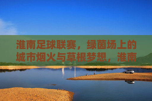 淮南足球联赛,绿茵场上的城市烟火与草根梦想,淮南足球联赛,绿茵烟火燃草根梦想