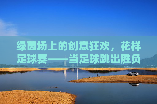 绿茵场上的创意狂欢,花样足球赛——当足球跳出胜负圈,绿茵创意狂欢,花样足球跳出胜负圈