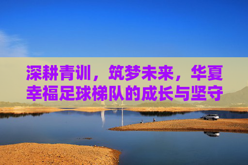 深耕青训,筑梦未来,华夏幸福足球梯队的成长与坚守,深耕青训筑梦,华夏幸福足球梯队的成长与坚守
