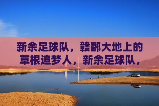 新余足球队,赣鄱大地上的草根追梦人,新余足球队,赣鄱大地的草根追梦人