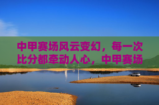 中甲赛场风云变幻，每一次比分都牵动人心，中甲赛场风云变幻，比分牵动人心