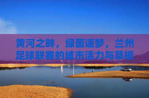 黄河之畔,绿茵逐梦,兰州足球联赛的城市活力与草根激情,黄河之畔绿茵逐梦,兰州足球联赛的城市活力与草根激情