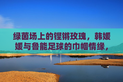 绿茵场上的铿锵玫瑰，韩媛媛与鲁能足球的巾帼情缘，铿锵玫瑰韩媛媛，鲁能足球的巾帼情缘