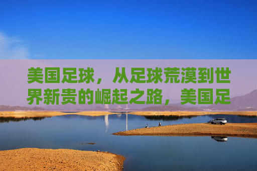 美国足球,从足球荒漠到世界新贵的崛起之路,美国足球,从荒漠到新贵的崛起之路