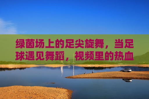 绿茵场上的足尖旋舞,当足球遇见舞蹈,视频里的热血与浪漫,绿茵足尖旋舞,足球与舞蹈的热血浪漫