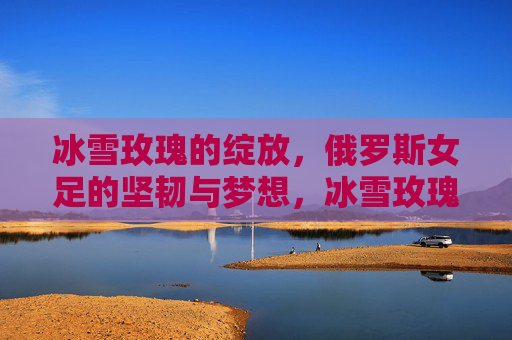 冰雪玫瑰的绽放,俄罗斯女足的坚韧与梦想,冰雪玫瑰绽放,俄罗斯女足的坚韧与梦想