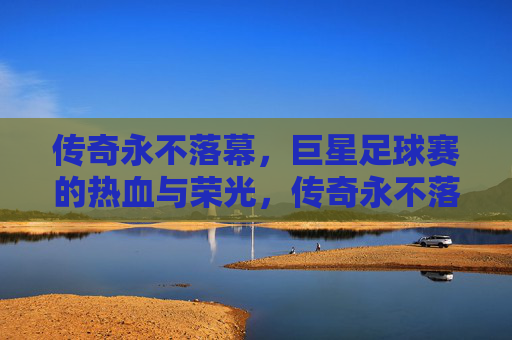 传奇永不落幕，巨星足球赛的热血与荣光，传奇永不落幕，巨星足球赛的热血荣光