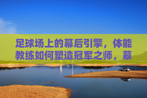 足球场上的幕后引擎,体能教练如何塑造冠军之师,幕后引擎,体能教练塑造冠军之师