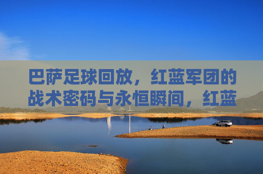 巴萨足球回放，红蓝军团的战术密码与永恒瞬间，红蓝军团回放，战术密码与永恒瞬间