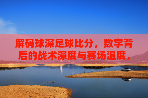 解码球深足球比分，数字背后的战术深度与赛场温度，解码足球比分，数字里的战术深度与赛场温度