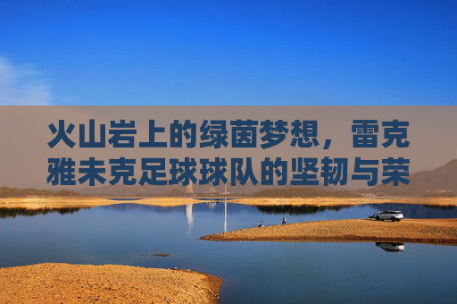 火山岩上的绿茵梦想，雷克雅未克足球球队的坚韧与荣耀，火山岩上的坚韧绿茵荣光