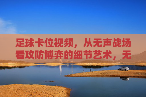 足球卡位视频，从无声战场看攻防博弈的细节艺术，无声战场，足球卡位的攻防博弈细节艺术