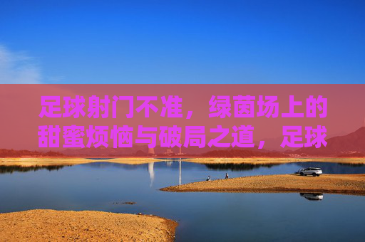 足球射门不准,绿茵场上的甜蜜烦恼与破局之道,足球射门不准,绿茵场甜蜜烦恼的破局之道