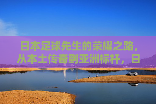 日本足球先生的荣耀之路,从本土传奇到亚洲标杆,日本足球先生的荣耀之路,从本土传奇到亚洲标杆