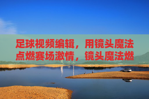 足球视频编辑，用镜头魔法点燃赛场激情，镜头魔法燃情足球赛场