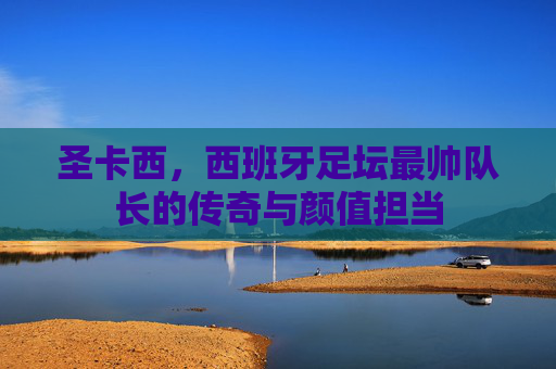 圣卡西,西班牙足坛最帅队长的传奇与颜值担当