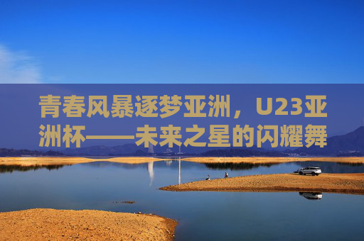 青春风暴逐梦亚洲，U23亚洲杯——未来之星的闪耀舞台，U23亚洲杯，青春风暴逐梦，未来之星闪耀