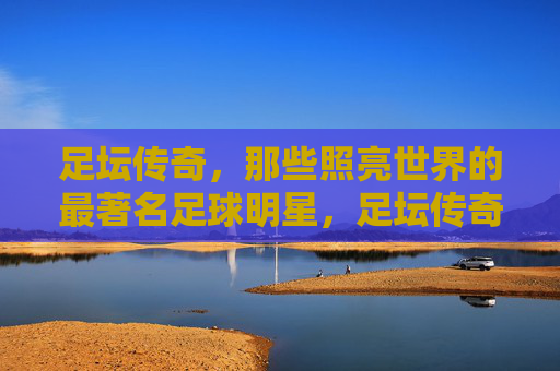 足坛传奇，那些照亮世界的最著名足球明星，足坛传奇，照亮世界的足球巨星