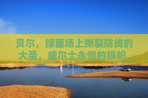 贝尔,绿茵场上撕裂防线的大圣,威尔士永恒的旗帜,贝尔,绿茵大圣,威尔士永恒旗帜