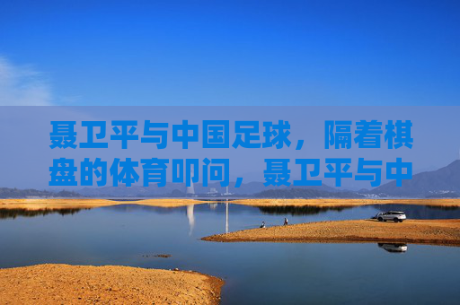 聂卫平与中国足球,隔着棋盘的体育叩问,聂卫平与中国足球,棋盘上的体育叩问