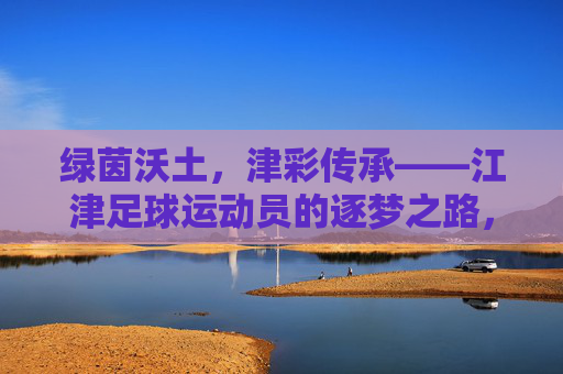 绿茵沃土，津彩传承——江津足球运动员的逐梦之路，江津足球，沃土传承，逐梦之路