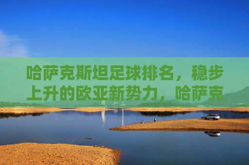 哈萨克斯坦足球排名,稳步上升的欧亚新势力,哈萨克斯坦足球稳步上升,欧亚足坛新势力崛起