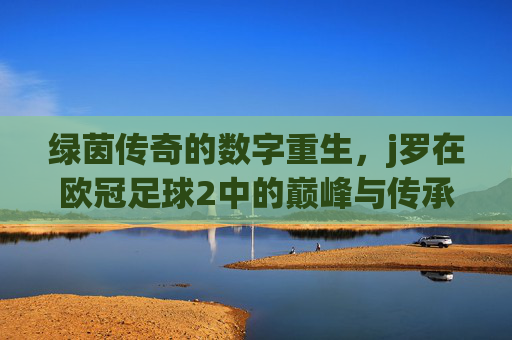 绿茵传奇的数字重生,j罗在欧冠足球2中的巅峰与传承,欧冠足球2,J罗的数字重生与绿茵巅峰传承
