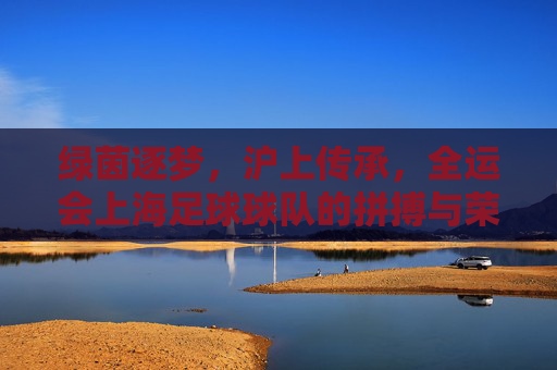 绿茵逐梦，沪上传承，全运会上海足球球队的拼搏与荣光，绿茵逐梦，沪上传承，全运会上海足球队的拼搏与荣光