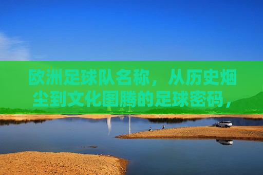 欧洲足球队名称,从历史烟尘到文化图腾的足球密码,欧洲足球队名称,从历史烟尘到文化图腾的密码