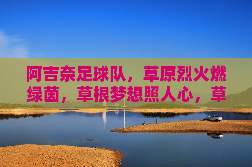 阿吉奈足球队,草原烈火燃绿茵,草根梦想照人心,草原烈火燃绿茵,草根梦想耀阿吉奈