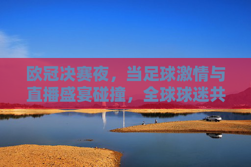 欧冠决赛夜，当足球激情与直播盛宴碰撞，全球球迷共赴荣耀之巅，欧冠决赛夜，足球激情碰撞直播盛宴，全球球迷共赴荣耀之巅