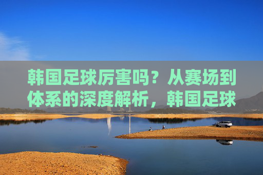 韩国足球厉害吗?从赛场到体系的深度解析,韩国足球实力解析,从赛场到体系的深度剖析