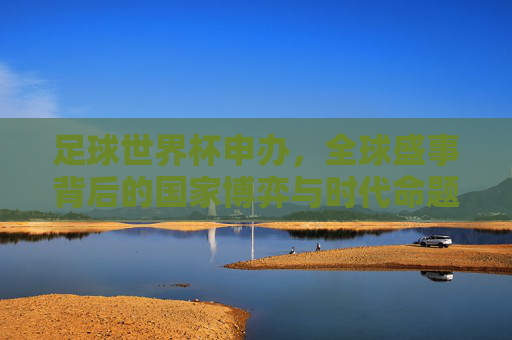 足球世界杯申办,全球盛事背后的国家博弈与时代命题,世界杯申办,国家博弈与时代命题
