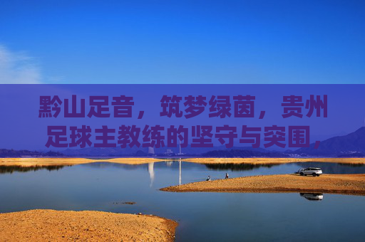 黔山足音,筑梦绿茵,贵州足球主教练的坚守与突围,黔山足音,贵州足球主教练的坚守与突围