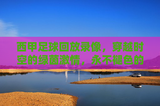 西甲足球回放录像,穿越时空的绿茵激情,永不褪色的经典记忆,穿越时空的西甲经典回放