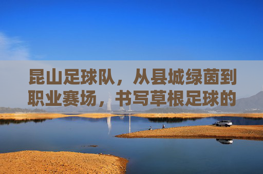 昆山足球队,从县城绿茵到职业赛场,书写草根足球的逆袭传奇,昆山足球队,草根逆袭,从县城绿茵到职业赛场