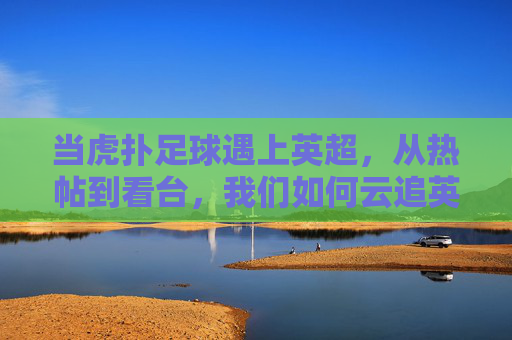 当虎扑足球遇上英超,从热帖到看台,我们如何云追英超,虎扑足球遇上英超,从热帖到看台的云追指南
