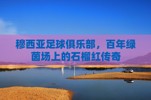 穆西亚足球俱乐部,百年绿茵场上的石榴红传奇
