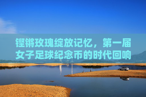 铿锵玫瑰绽放记忆，第一届女子足球纪念币的时代回响，第一届女子足球纪念币，铿锵玫瑰的时代记忆