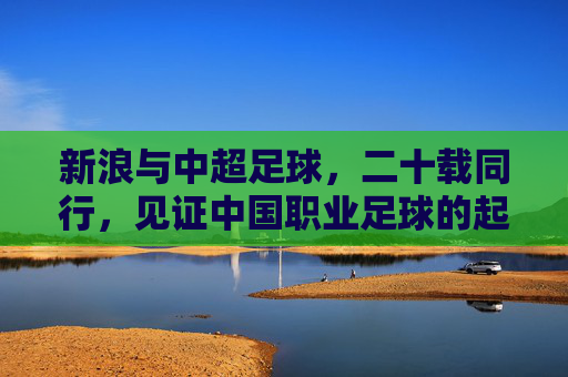 新浪与中超足球，二十载同行，见证中国职业足球的起伏与新生，二十载同行，新浪见证中超起伏与新生