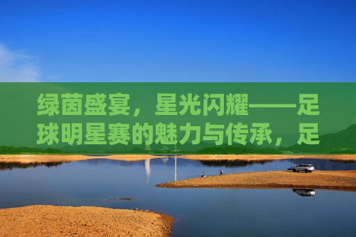 绿茵盛宴，星光闪耀——足球明星赛的魅力与传承，足球明星赛，绿茵星光与魅力传承