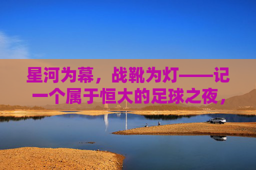 星河为幕，战靴为灯——记一个属于恒大的足球之夜，星河为幕，战靴为灯，恒大足球之夜