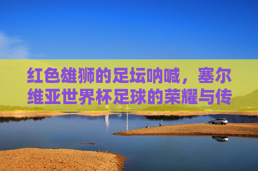 红色雄狮的足坛呐喊，塞尔维亚世界杯足球的荣耀与传承，红色雄狮的世界杯足坛呐喊与荣耀传承