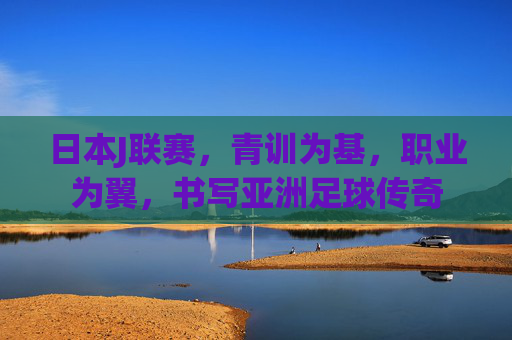 日本J联赛,青训为基,职业为翼,书写亚洲足球传奇