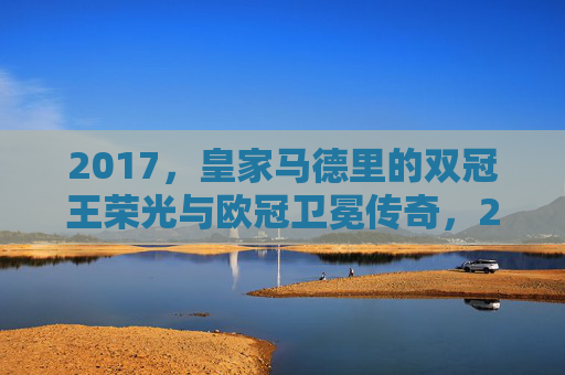 2017,皇家马德里的双冠王荣光与欧冠卫冕传奇,2017皇马双冠王荣光,欧冠卫冕传奇