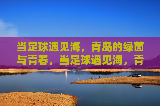 当足球遇见海,青岛的绿茵与青春,当足球遇见海,青岛的青春绿茵