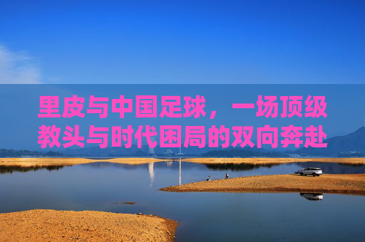 里皮与中国足球，一场顶级教头与时代困局的双向奔赴，里皮与中国足球，顶级教头与时代困局的双向奔赴