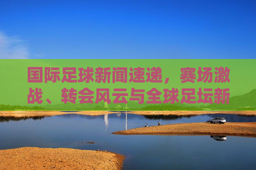 国际足球新闻速递,赛场激战、转会风云与全球足坛新动向,国际足球新闻速递,赛场激战、转会风云与全球足坛新动向