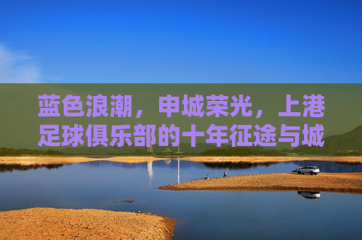 蓝色浪潮,申城荣光,上港足球俱乐部的十年征途与城市梦想,蓝色浪潮涌申城,上港十年铸荣光