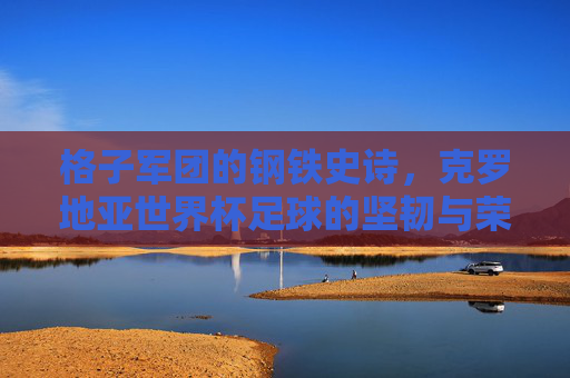 格子军团的钢铁史诗,克罗地亚世界杯足球的坚韧与荣光,格子军团的钢铁史诗,世界杯坚韧与荣光